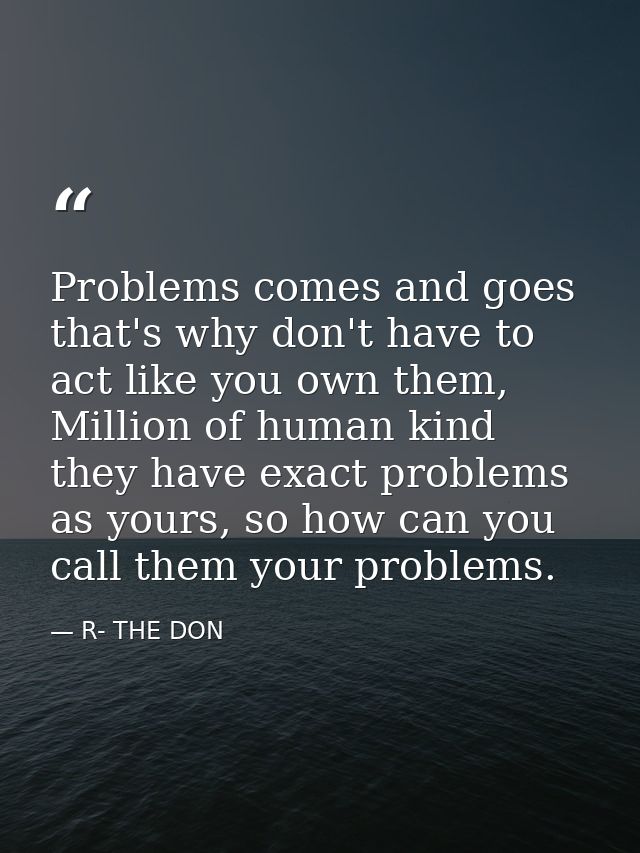 Problems comes and goes that's why don't have to act like you own them, Million of human kind they have exact problems a — R- THE DON
