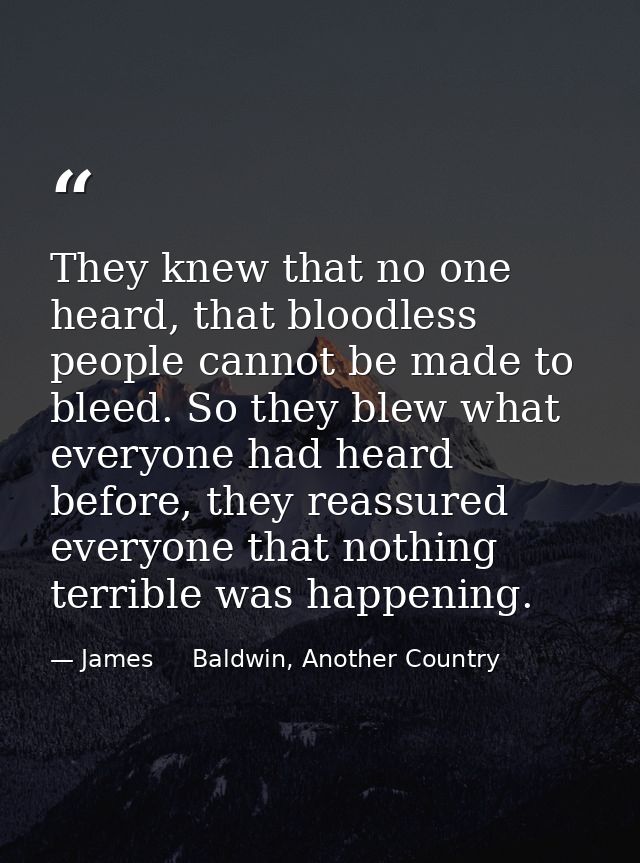 They knew that no one heard, that bloodless people cannot be made to bleed. So they blew what everyone had heard before, — James     Baldwin, Another Country