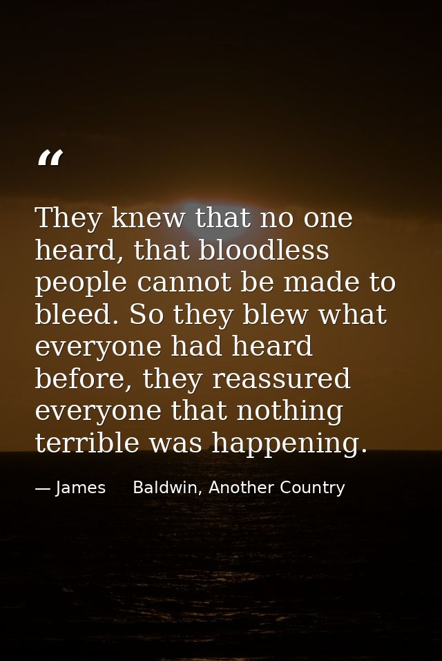 They knew that no one heard, that bloodless people cannot be made to bleed. So they blew what everyone had heard before, — James     Baldwin, Another Country