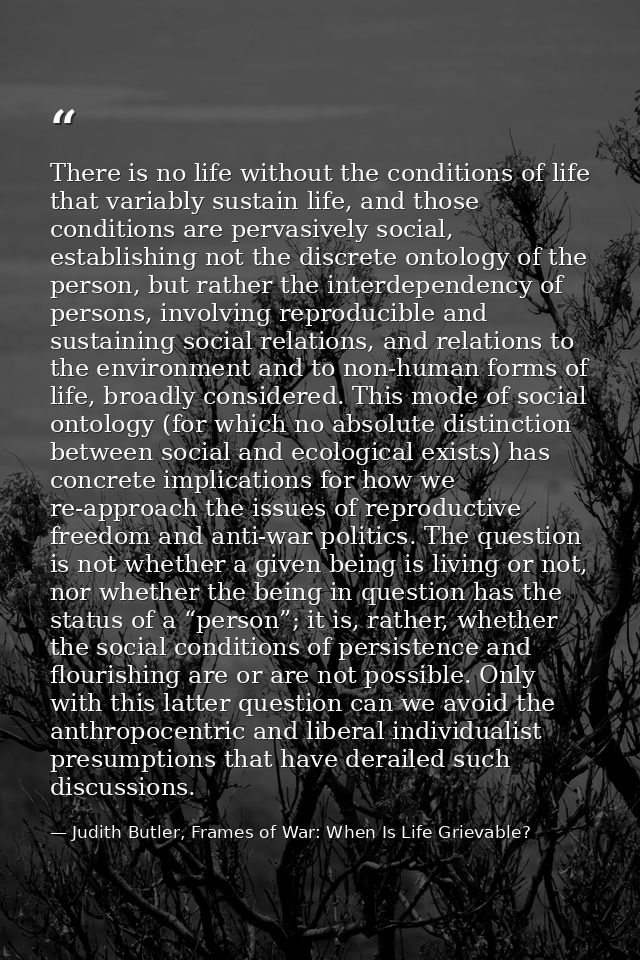 There is no life without the conditions of life that variably sustain life, and those conditions are pervasively social, — Judith Butler, Frames of War: When Is Life Grievable?