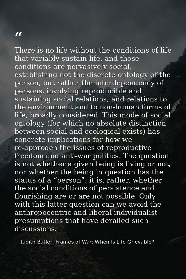 There is no life without the conditions of life that variably sustain life, and those conditions are pervasively social, — Judith Butler, Frames of War: When Is Life Grievable?