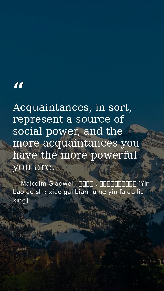 Acquaintances, in sort, represent a source of social power, and the more acquaintances you have the more powerful you ar — Malcolm Gladwell, 引爆趨勢 : 小改變如何引發大流行 [Yin bao qu shi: xiao gai bian ru he yin fa da liu xing]