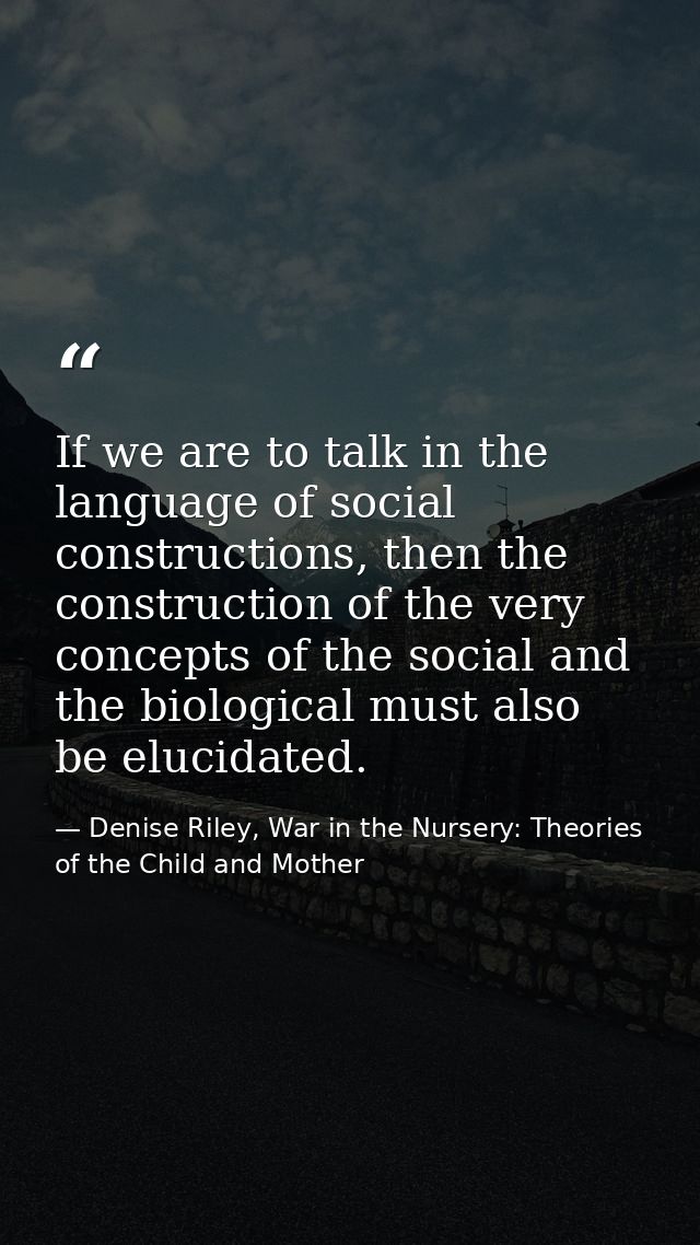 If we are to talk in the language of social constructions, then the construction of the very concepts of the social and  — Denise Riley, War in the Nursery: Theories of the Child and Mother