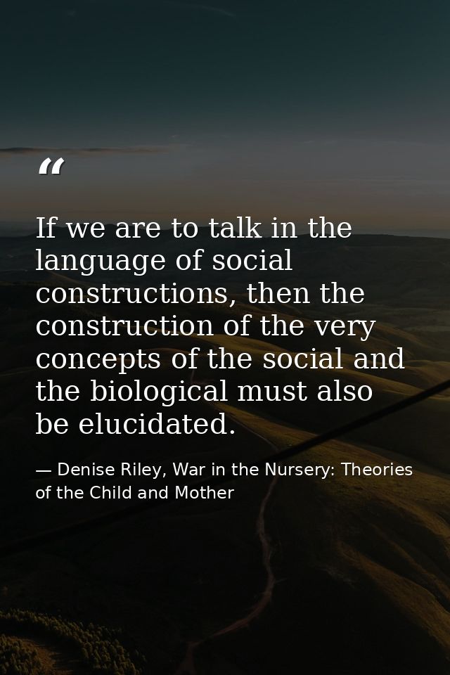 If we are to talk in the language of social constructions, then the construction of the very concepts of the social and  — Denise Riley, War in the Nursery: Theories of the Child and Mother