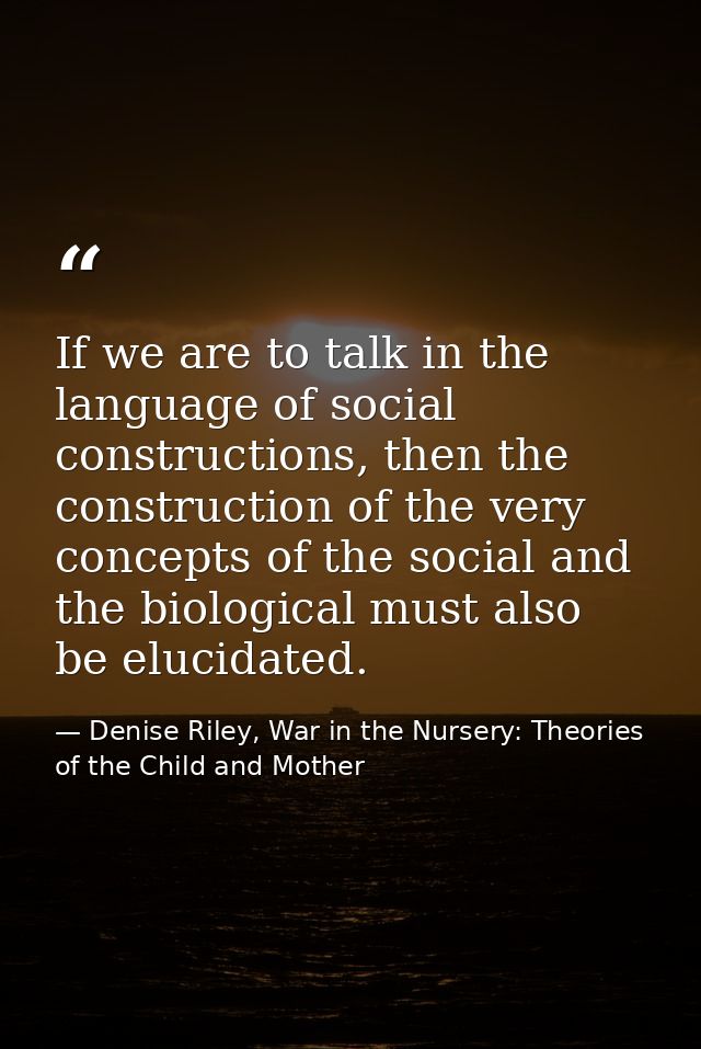 If we are to talk in the language of social constructions, then the construction of the very concepts of the social and  — Denise Riley, War in the Nursery: Theories of the Child and Mother