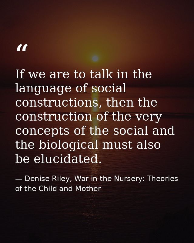 If we are to talk in the language of social constructions, then the construction of the very concepts of the social and  — Denise Riley, War in the Nursery: Theories of the Child and Mother