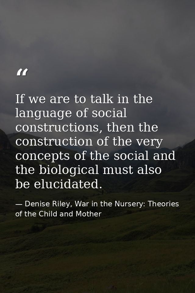 If we are to talk in the language of social constructions, then the construction of the very concepts of the social and  — Denise Riley, War in the Nursery: Theories of the Child and Mother