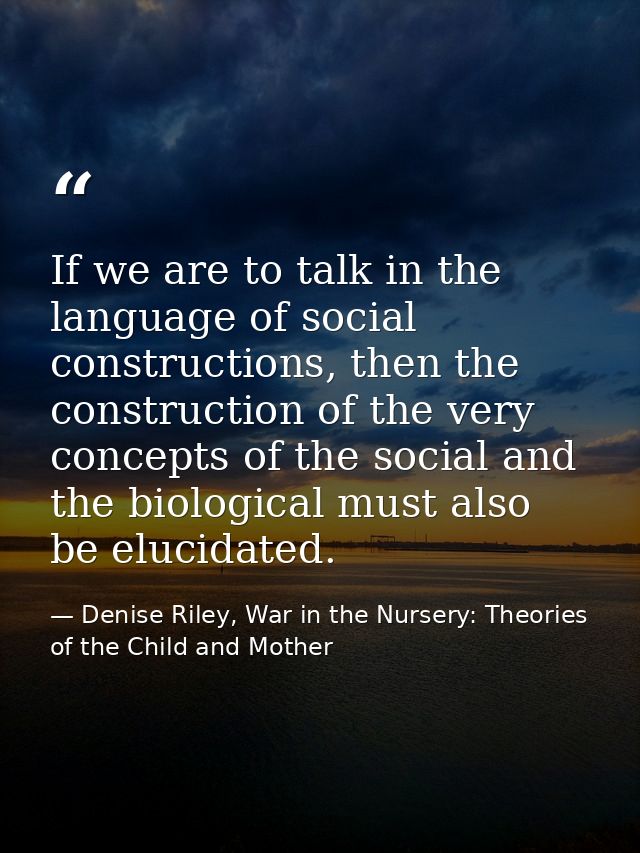 If we are to talk in the language of social constructions, then the construction of the very concepts of the social and  — Denise Riley, War in the Nursery: Theories of the Child and Mother