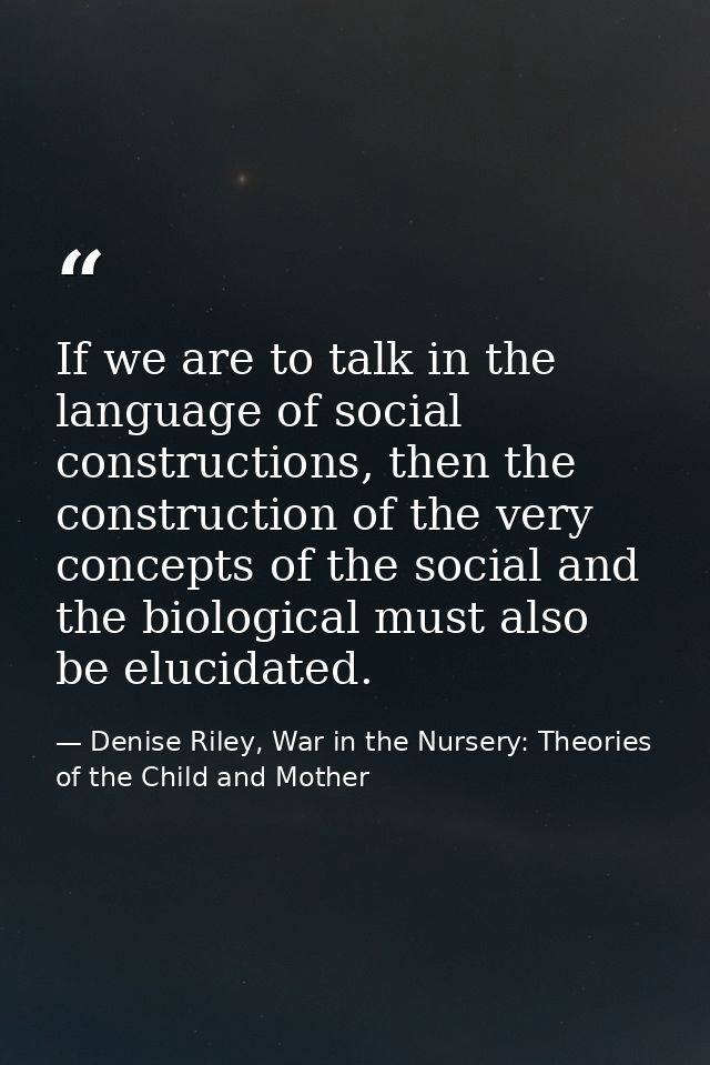 If we are to talk in the language of social constructions, then the construction of the very concepts of the social and  — Denise Riley, War in the Nursery: Theories of the Child and Mother