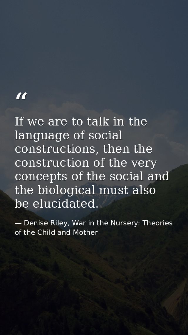 If we are to talk in the language of social constructions, then the construction of the very concepts of the social and  — Denise Riley, War in the Nursery: Theories of the Child and Mother