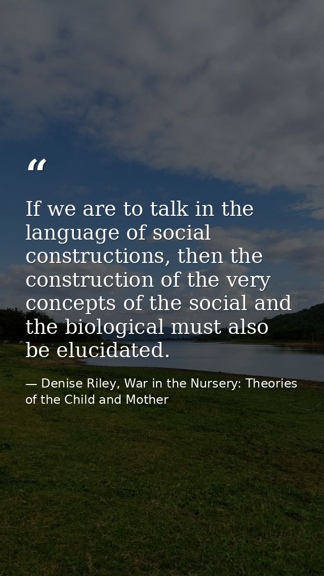 If we are to talk in the language of social constructions, then the construction of the very concepts of the social and  — Denise Riley, War in the Nursery: Theories of the Child and Mother