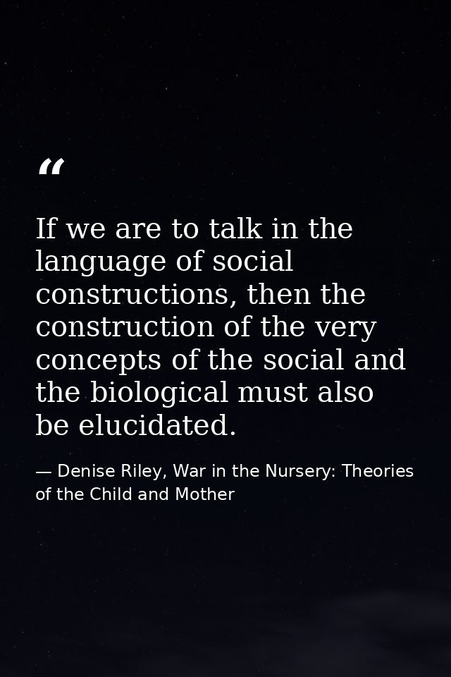 If we are to talk in the language of social constructions, then the construction of the very concepts of the social and  — Denise Riley, War in the Nursery: Theories of the Child and Mother