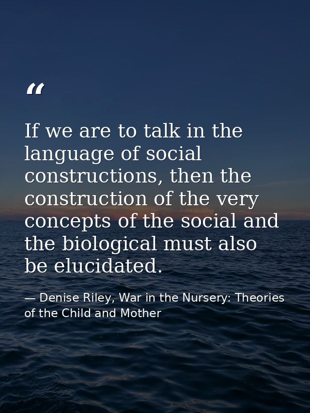If we are to talk in the language of social constructions, then the construction of the very concepts of the social and  — Denise Riley, War in the Nursery: Theories of the Child and Mother