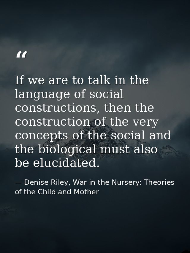 If we are to talk in the language of social constructions, then the construction of the very concepts of the social and  — Denise Riley, War in the Nursery: Theories of the Child and Mother