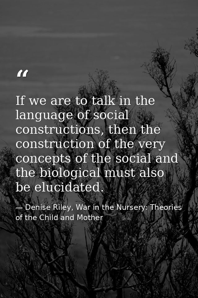 If we are to talk in the language of social constructions, then the construction of the very concepts of the social and  — Denise Riley, War in the Nursery: Theories of the Child and Mother