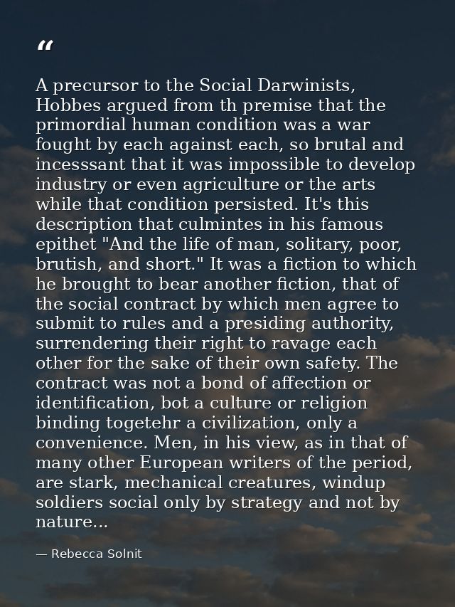 A precursor to the Social Darwinists, Hobbes argued from th premise that the primordial human condition was a war fought — Rebecca Solnit