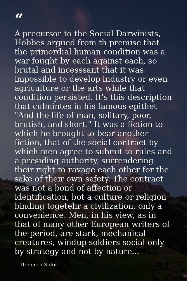 A precursor to the Social Darwinists, Hobbes argued from th premise that the primordial human condition was a war fought — Rebecca Solnit