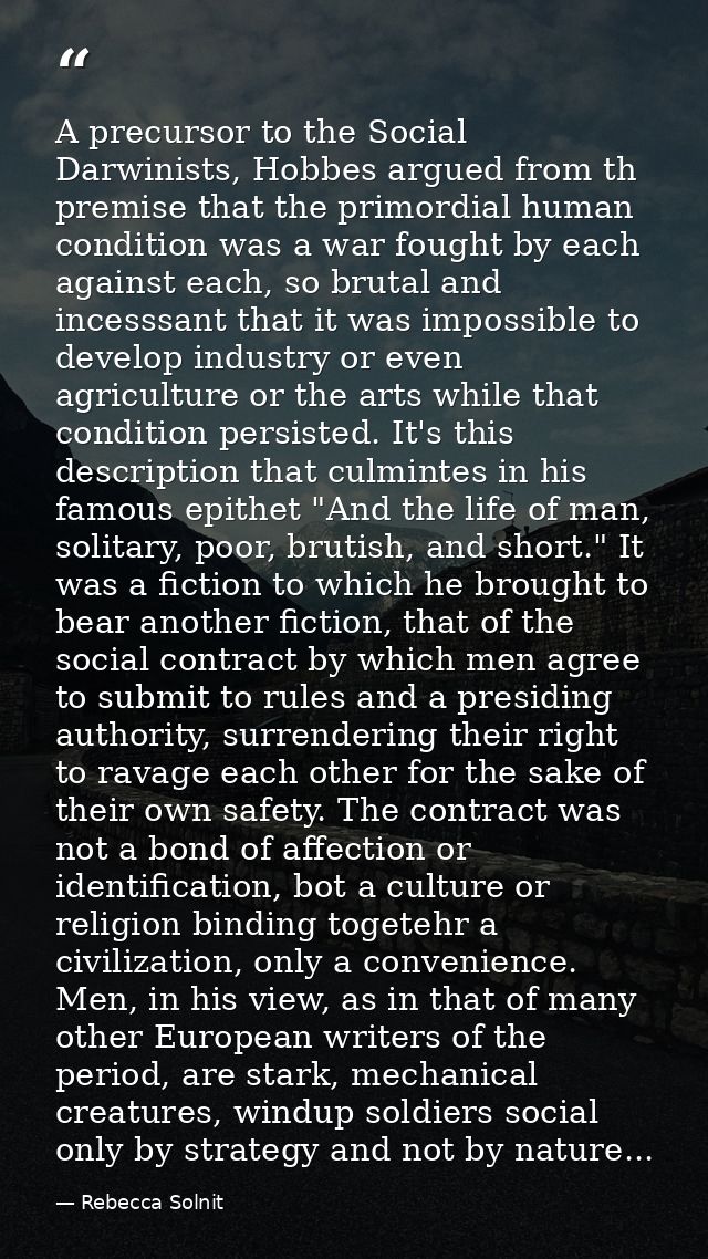 A precursor to the Social Darwinists, Hobbes argued from th premise that the primordial human condition was a war fought — Rebecca Solnit