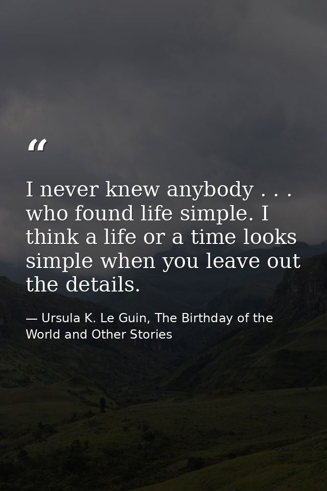 I never knew anybody . . . who found life simple. I think a life or a time looks simple when you leave out the details. — Ursula K. Le Guin, The Birthday of the World and Other Stories