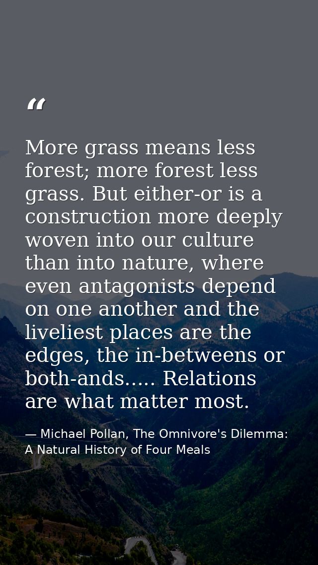 More grass means less forest; more forest less grass. But either-or is a construction more deeply woven into our culture — Michael Pollan, The Omnivore's Dilemma: A Natural History of Four Meals