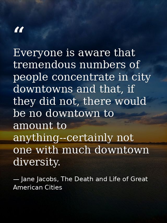 Everyone is aware that tremendous numbers of people concentrate in city downtowns and that, if they did not, there would — Jane Jacobs, The Death and Life of Great American Cities