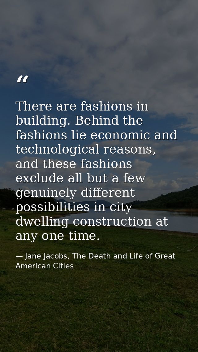 There are fashions in building. Behind the fashions lie economic and technological reasons, and these fashions exclude a — Jane Jacobs, The Death and Life of Great American Cities
