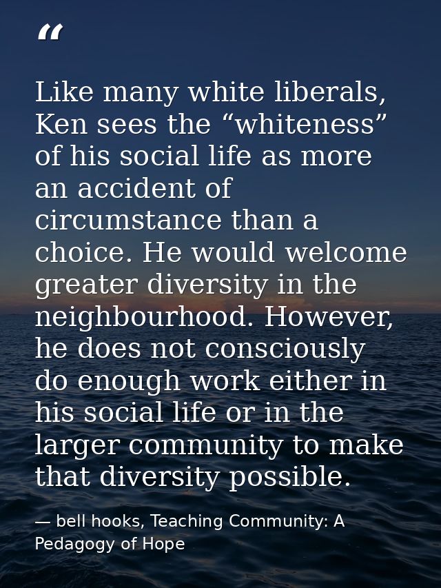 Like many white liberals, Ken sees the “whiteness” of his social life as more an accident of circumstance than a choice. — bell hooks, Teaching Community: A Pedagogy of Hope
