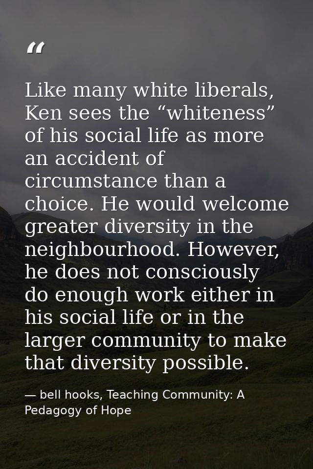 Like many white liberals, Ken sees the “whiteness” of his social life as more an accident of circumstance than a choice. — bell hooks, Teaching Community: A Pedagogy of Hope