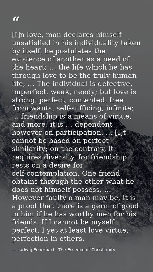 [I]n love, man declares himself unsatisfied in his individuality taken by itself, he postulates the existence of another — Ludwig Feuerbach, The Essence of Christianity