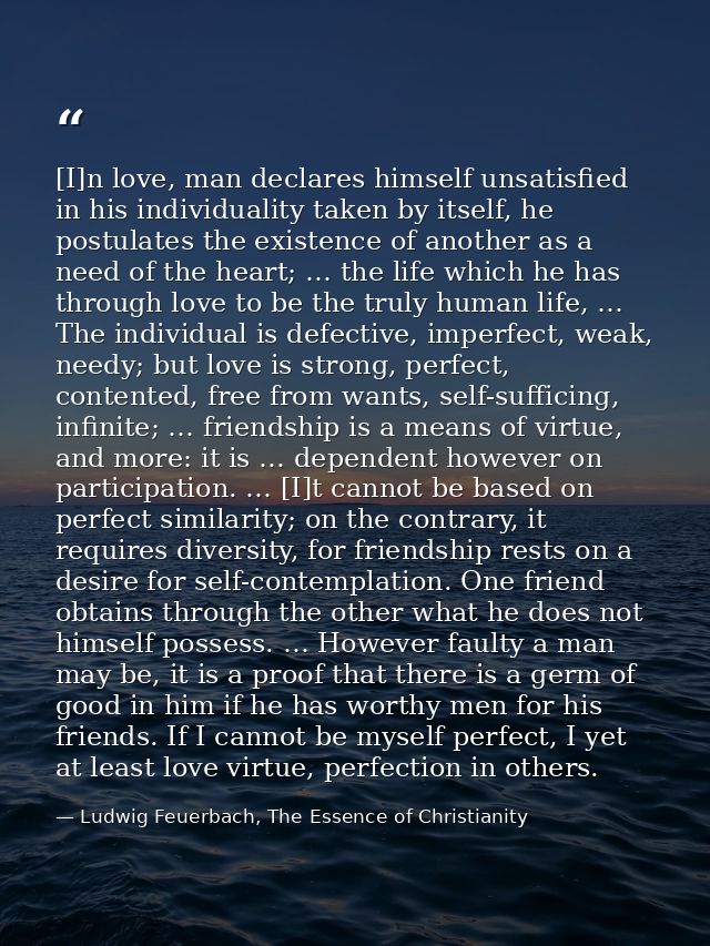 [I]n love, man declares himself unsatisfied in his individuality taken by itself, he postulates the existence of another — Ludwig Feuerbach, The Essence of Christianity