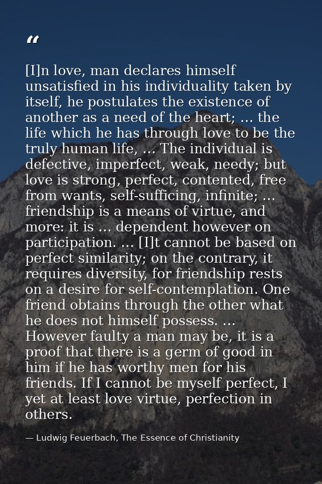 [I]n love, man declares himself unsatisfied in his individuality taken by itself, he postulates the existence of another — Ludwig Feuerbach, The Essence of Christianity