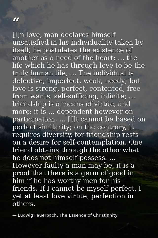 [I]n love, man declares himself unsatisfied in his individuality taken by itself, he postulates the existence of another — Ludwig Feuerbach, The Essence of Christianity