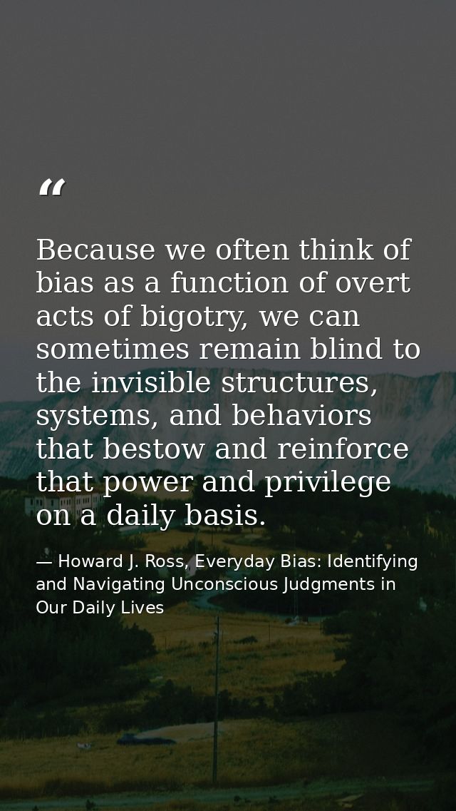 Because we often think of bias as a function of overt acts of bigotry, we can sometimes remain blind to the invisible st — Howard J. Ross, Everyday Bias: Identifying and Navigating Unconscious Judgments in Our Daily Lives