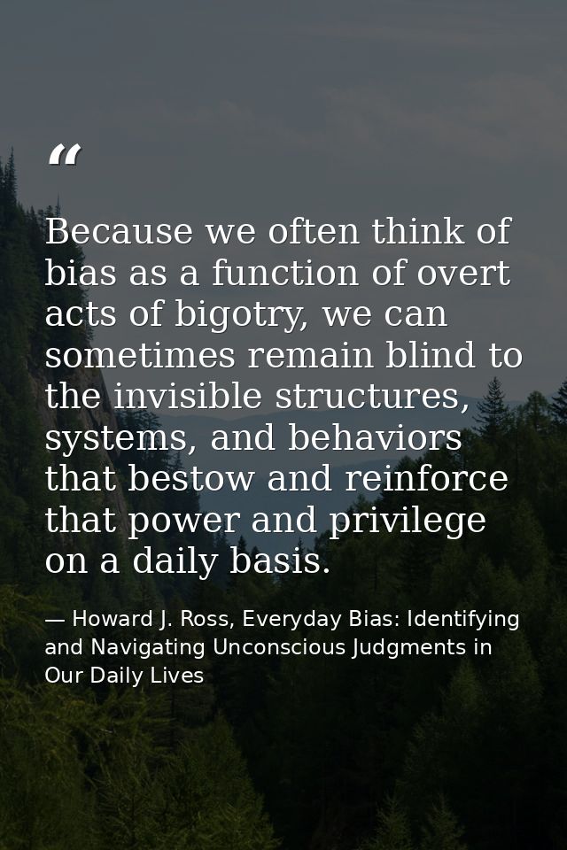 Because we often think of bias as a function of overt acts of bigotry, we can sometimes remain blind to the invisible st — Howard J. Ross, Everyday Bias: Identifying and Navigating Unconscious Judgments in Our Daily Lives