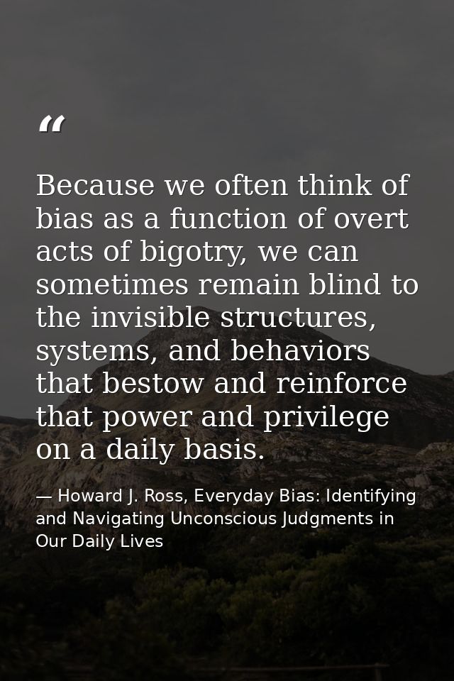 Because we often think of bias as a function of overt acts of bigotry, we can sometimes remain blind to the invisible st — Howard J. Ross, Everyday Bias: Identifying and Navigating Unconscious Judgments in Our Daily Lives
