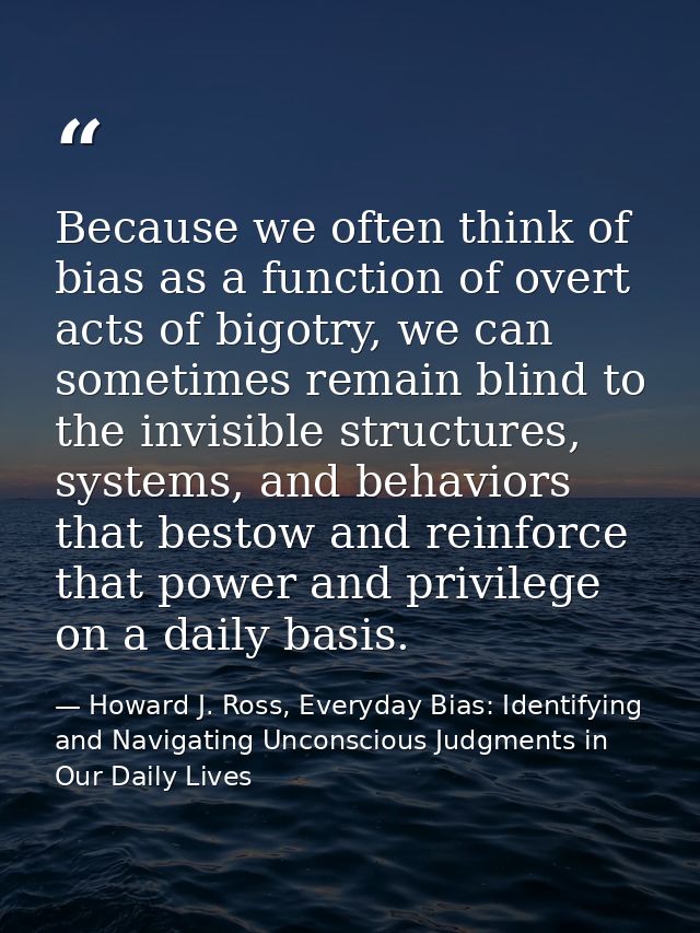 Because we often think of bias as a function of overt acts of bigotry, we can sometimes remain blind to the invisible st — Howard J. Ross, Everyday Bias: Identifying and Navigating Unconscious Judgments in Our Daily Lives