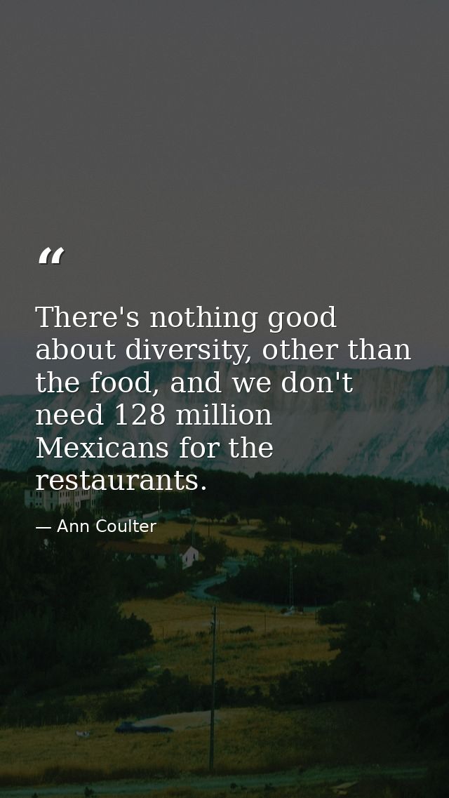There's nothing good about diversity, other than the food, and we don't need 128 million Mexicans for the restaurants. — Ann Coulter