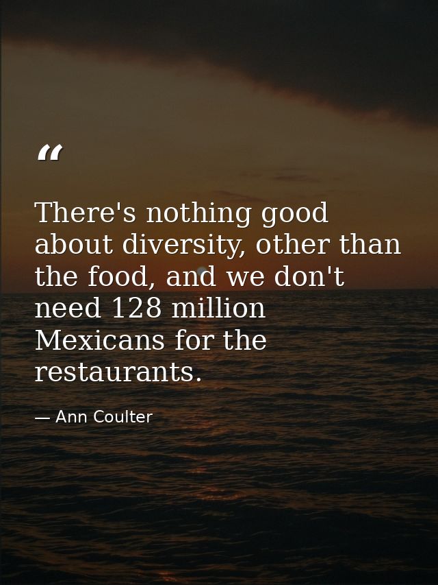 There's nothing good about diversity, other than the food, and we don't need 128 million Mexicans for the restaurants. — Ann Coulter