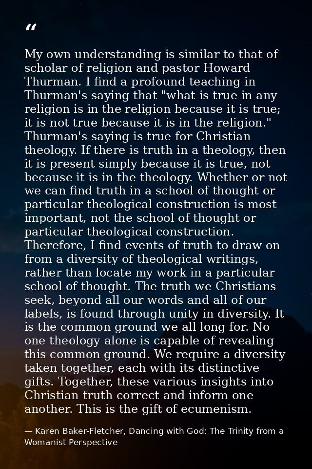 My own understanding is similar to that of scholar of religion and pastor Howard Thurman. I find a profound teaching in  — Karen Baker-Fletcher, Dancing with God: The Trinity from a Womanist Perspective