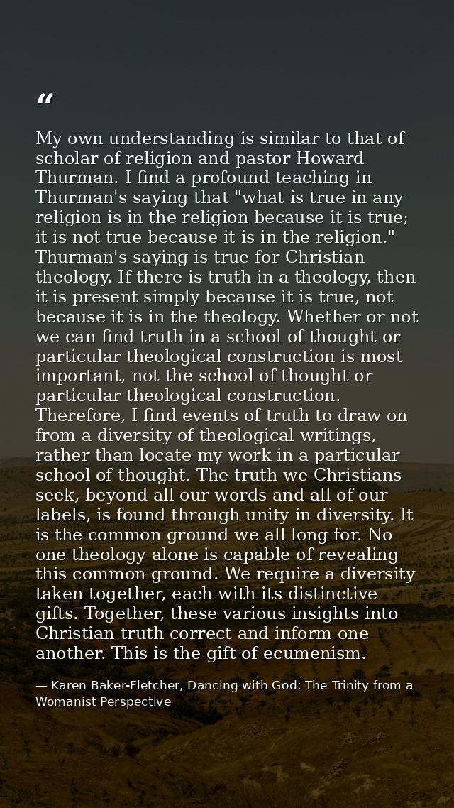 My own understanding is similar to that of scholar of religion and pastor Howard Thurman. I find a profound teaching in  — Karen Baker-Fletcher, Dancing with God: The Trinity from a Womanist Perspective