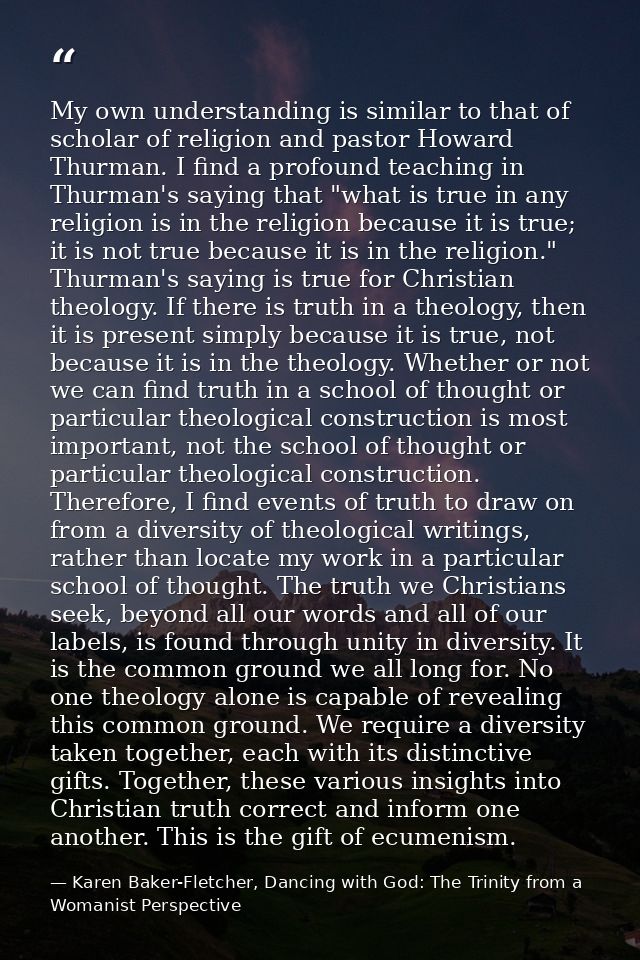My own understanding is similar to that of scholar of religion and pastor Howard Thurman. I find a profound teaching in  — Karen Baker-Fletcher, Dancing with God: The Trinity from a Womanist Perspective