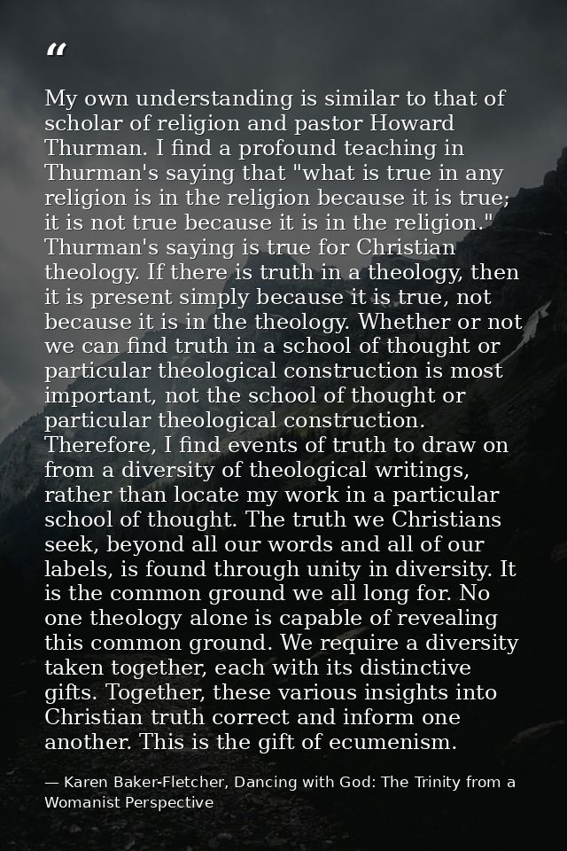 My own understanding is similar to that of scholar of religion and pastor Howard Thurman. I find a profound teaching in  — Karen Baker-Fletcher, Dancing with God: The Trinity from a Womanist Perspective