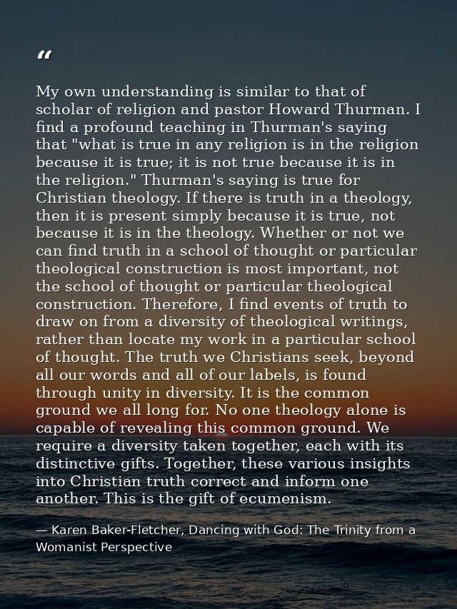 My own understanding is similar to that of scholar of religion and pastor Howard Thurman. I find a profound teaching in  — Karen Baker-Fletcher, Dancing with God: The Trinity from a Womanist Perspective
