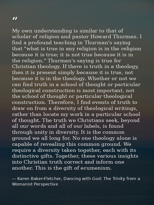 My own understanding is similar to that of scholar of religion and pastor Howard Thurman. I find a profound teaching in  — Karen Baker-Fletcher, Dancing with God: The Trinity from a Womanist Perspective