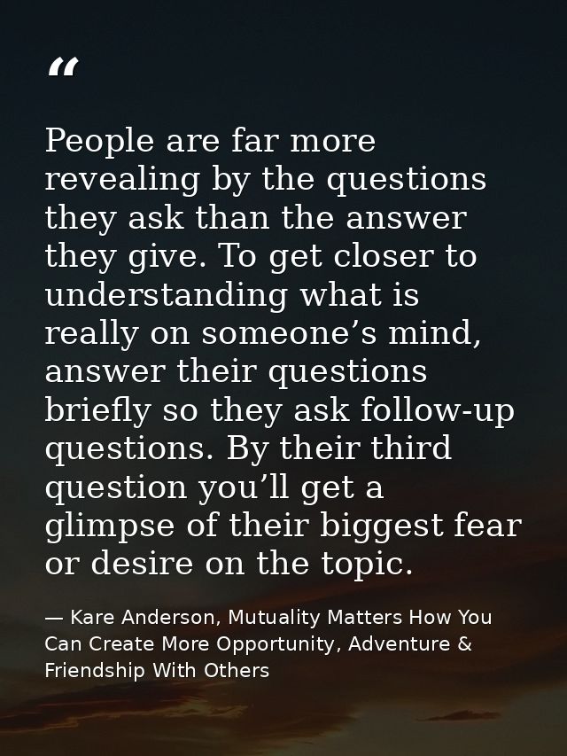 People are far more revealing by the questions they ask than the answer they give. To get closer to understanding what i — Kare Anderson, Mutuality Matters How You Can Create More Opportunity, Adventure & Friendship With Others