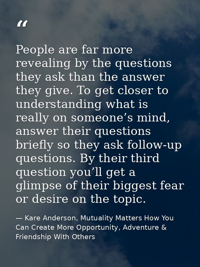 People are far more revealing by the questions they ask than the answer they give. To get closer to understanding what i — Kare Anderson, Mutuality Matters How You Can Create More Opportunity, Adventure & Friendship With Others