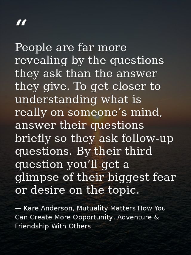 People are far more revealing by the questions they ask than the answer they give. To get closer to understanding what i — Kare Anderson, Mutuality Matters How You Can Create More Opportunity, Adventure & Friendship With Others