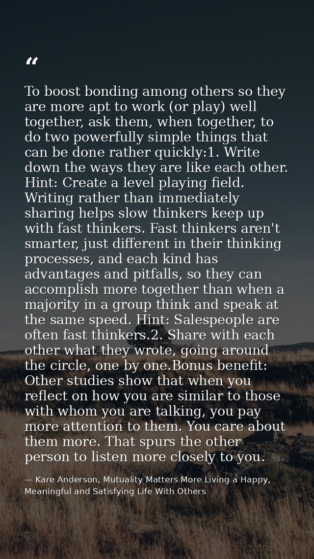 To boost bonding among others so they are more apt to work (or play) well together, ask them, when together, to do two p — Kare Anderson, Mutuality Matters More Living a Happy, Meaningful and Satisfying Life With Others