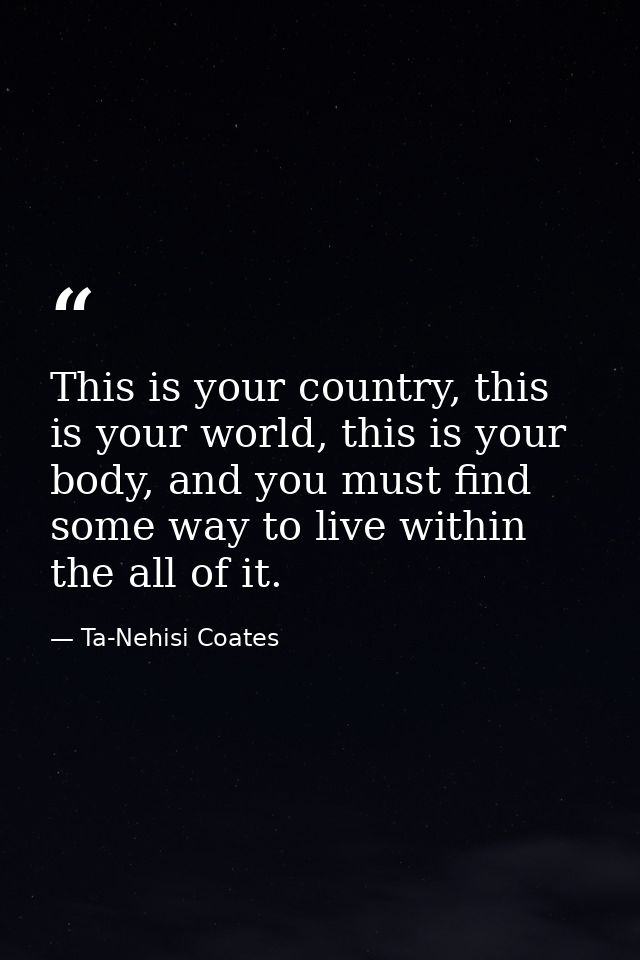 This is your country, this is your world, this is your body, and you must find some way to live within the all of it. — Ta-Nehisi Coates