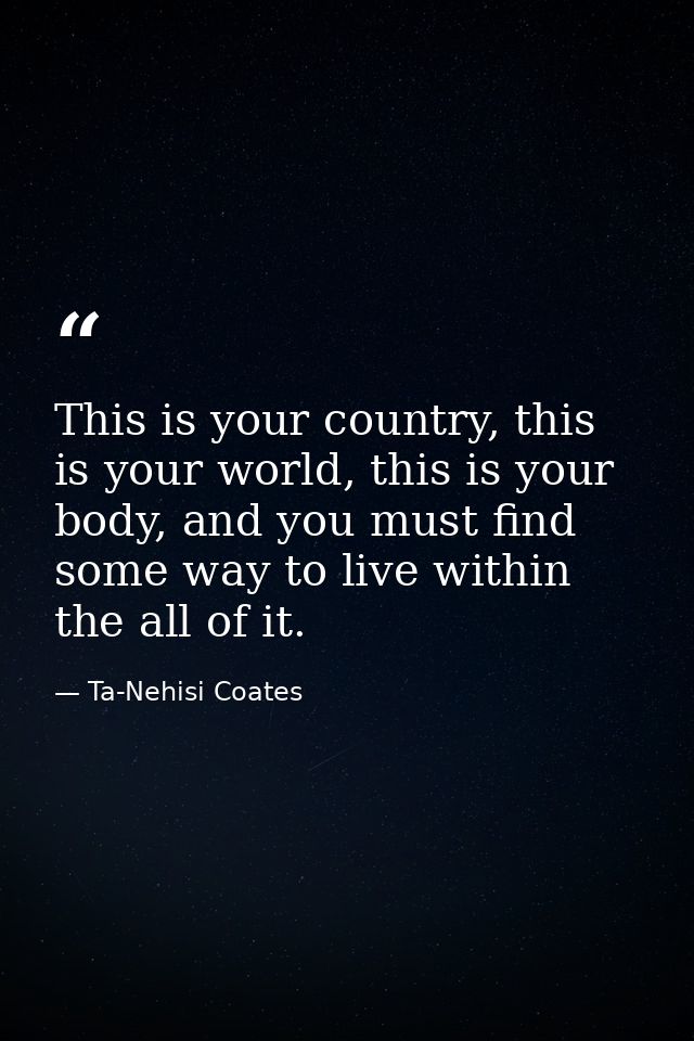This is your country, this is your world, this is your body, and you must find some way to live within the all of it. — Ta-Nehisi Coates